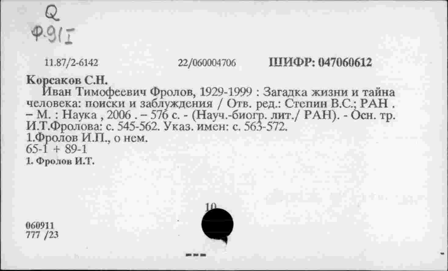 ﻿11.87/2-6142	22/060004706 ШИФР: 047060612
Корсаков С.Н.
Иван Тимофеевич Фролов, 1929-1999 : Загадка жизни и тайна человека: поиски и заблуждения / Отв. ред.: Степин В.С.; РАН . - М. : Наука , 2006 . - 576 с. - (Науч.-биогр. лит./ РАН). - Осн. тр. И.Т.Фролова: с. 545-562. Указ, имен: с. 563-572.
1.Фролов И.П., о нем.
65-1 + 89-1
1. Фролов И.Т.
060911
777 /23
